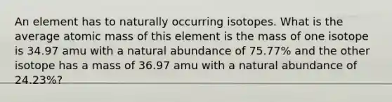 An element has to naturally occurring isotopes. What is the average atomic mass of this element is the mass of one isotope is 34.97 amu with a natural abundance of 75.77% and the other isotope has a mass of 36.97 amu with a natural abundance of 24.23%?