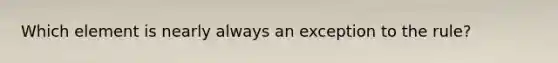 Which element is nearly always an exception to the rule?