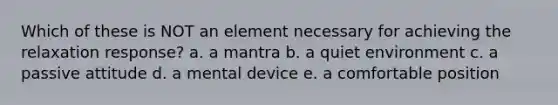 Which of these is NOT an element necessary for achieving the relaxation response? a. a mantra b. a quiet environment c. a passive attitude d. a mental device e. a comfortable position