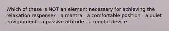 Which of these is NOT an element necessary for achieving the relaxation response? - a mantra - a comfortable position - a quiet environment - a passive attitude - a mental device