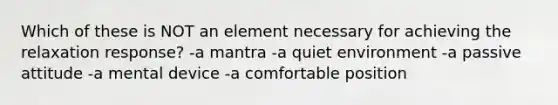 Which of these is NOT an element necessary for achieving the relaxation response? -a mantra -a quiet environment -a passive attitude -a mental device -a comfortable position