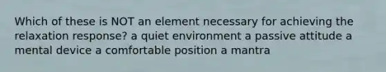 Which of these is NOT an element necessary for achieving the relaxation response? a quiet environment a passive attitude a mental device a comfortable position a mantra