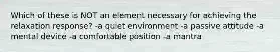 Which of these is NOT an element necessary for achieving the relaxation response? -a quiet environment -a passive attitude -a mental device -a comfortable position -a mantra