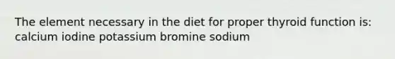 The element necessary in the diet for proper thyroid function is: calcium iodine potassium bromine sodium