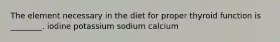 The element necessary in the diet for proper thyroid function is ________. iodine potassium sodium calcium