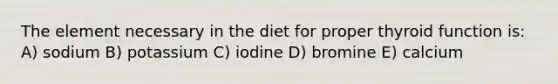 The element necessary in the diet for proper thyroid function is: A) sodium B) potassium C) iodine D) bromine E) calcium