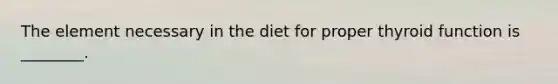 The element necessary in the diet for proper thyroid function is ________.