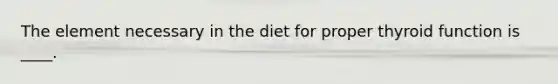 The element necessary in the diet for proper thyroid function is ____.