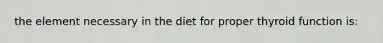 the element necessary in the diet for proper thyroid function is: