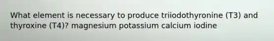 What element is necessary to produce triiodothyronine (T3) and thyroxine (T4)? magnesium potassium calcium iodine