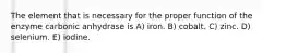 The element that is necessary for the proper function of the enzyme carbonic anhydrase is A) iron. B) cobalt. C) zinc. D) selenium. E) iodine.