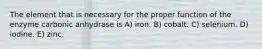 The element that is necessary for the proper function of the enzyme carbonic anhydrase is A) iron. B) cobalt. C) selenium. D) iodine. E) zinc.