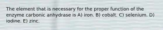 The element that is necessary for the proper function of the enzyme carbonic anhydrase is A) iron. B) cobalt. C) selenium. D) iodine. E) zinc.