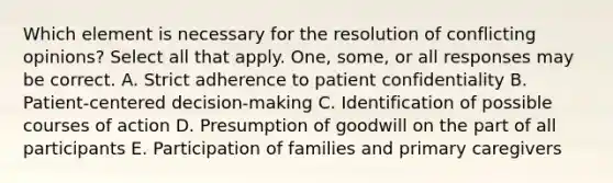 Which element is necessary for the resolution of conflicting opinions? Select all that apply. One, some, or all responses may be correct. A. Strict adherence to patient confidentiality B. Patient-centered decision-making C. Identification of possible courses of action D. Presumption of goodwill on the part of all participants E. Participation of families and primary caregivers