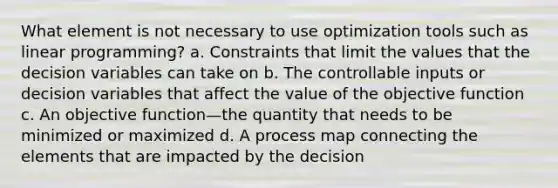 What element is not necessary to use optimization tools such as linear programming? a. Constraints that limit the values that the decision variables can take on b. The controllable inputs or decision variables that affect the value of the objective function c. An objective function—the quantity that needs to be minimized or maximized d. A process map connecting the elements that are impacted by the decision