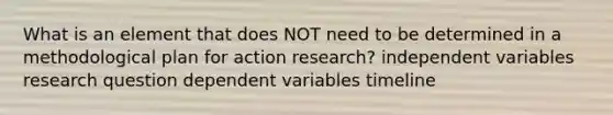 What is an element that does NOT need to be determined in a methodological plan for action research? independent variables research question dependent variables timeline