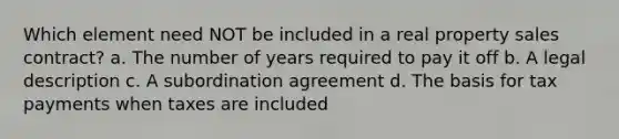 Which element need NOT be included in a real property sales contract? a. The number of years required to pay it off b. A legal description c. A subordination agreement d. The basis for tax payments when taxes are included