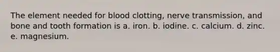 The element needed for blood clotting, nerve transmission, and bone and tooth formation is a. iron. b. iodine. c. calcium. d. zinc. e. magnesium.