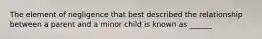 The element of negligence that best described the relationship between a parent and a minor child is known as ______