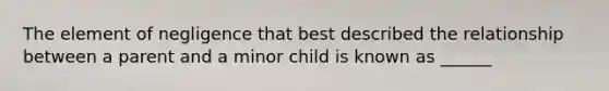 The element of negligence that best described the relationship between a parent and a minor child is known as ______