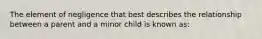 The element of negligence that best describes the relationship between a parent and a minor child is known as: