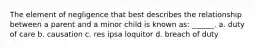 The element of negligence that best describes the relationship between a parent and a minor child is known as: ______. a. duty of care b. causation c. res ipsa loquitor d. breach of duty