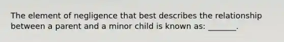 The element of negligence that best describes the relationship between a parent and a minor child is known as: _______.