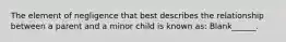 The element of negligence that best describes the relationship between a parent and a minor child is known as: Blank______.