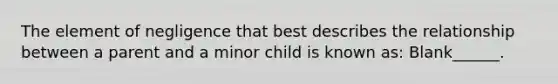 The element of negligence that best describes the relationship between a parent and a minor child is known as: Blank______.