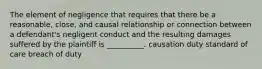 The element of negligence that requires that there be a reasonable, close, and causal relationship or connection between a defendant's negligent conduct and the resulting damages suffered by the plaintiff is __________. causation duty standard of care breach of duty