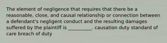 The element of negligence that requires that there be a reasonable, close, and causal relationship or connection between a defendant's negligent conduct and the resulting damages suffered by the plaintiff is __________. causation duty standard of care breach of duty