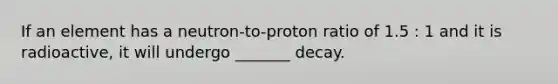 If an element has a neutron-to-proton ratio of 1.5 : 1 and it is radioactive, it will undergo _______ decay.