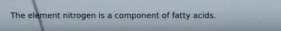 The element nitrogen is a component of fatty acids.