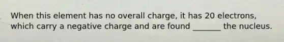 When this element has no overall charge, it has 20 electrons, which carry a negative charge and are found _______ the nucleus.