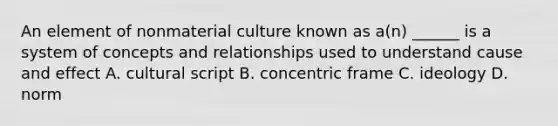 An element of nonmaterial culture known as a(n) ______ is a system of concepts and relationships used to understand cause and effect A. cultural script B. concentric frame C. ideology D. norm