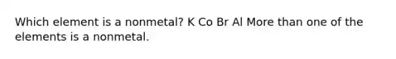 Which element is a nonmetal? K Co Br Al More than one of the elements is a nonmetal.