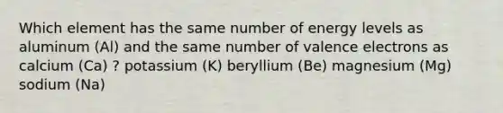 Which element has the same number of energy levels as aluminum (Al) and the same number of <a href='https://www.questionai.com/knowledge/knWZpHTJT4-valence-electrons' class='anchor-knowledge'>valence electrons</a> as calcium (Ca) ? potassium (K) beryllium (Be) magnesium (Mg) sodium (Na)