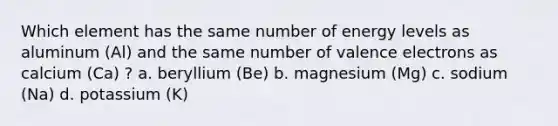 Which element has the same number of energy levels as aluminum (Al) and the same number of valence electrons as calcium (Ca) ? a. beryllium (Be) b. magnesium (Mg) c. sodium (Na) d. potassium (K)