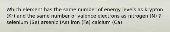 Which element has the same number of energy levels as krypton (Kr) and the same number of valence electrons as nitrogen (N) ? selenium (Se) arsenic (As) iron (Fe) calcium (Ca)