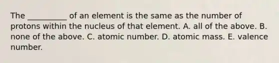 The __________ of an element is the same as the number of protons within the nucleus of that element. A. all of the above. B. none of the above. C. atomic number. D. atomic mass. E. valence number.