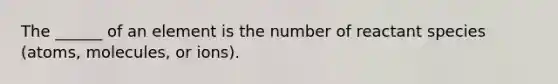 The ______ of an element is the number of reactant species (atoms, molecules, or ions).