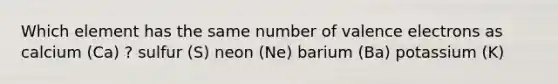 Which element has the same number of valence electrons as calcium (Ca) ? sulfur (S) neon (Ne) barium (Ba) potassium (K)