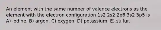 An element with the same number of valence electrons as the element with the electron configuration 1s2 2s2 2p6 3s2 3p5 is A) iodine. B) argon. C) oxygen. D) potassium. E) sulfur.