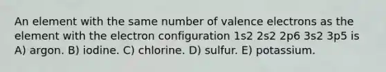 An element with the same number of valence electrons as the element with the electron configuration 1s2 2s2 2p6 3s2 3p5 is A) argon. B) iodine. C) chlorine. D) sulfur. E) potassium.