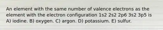 An element with the same number of valence electrons as the element with the electron configuration 1s2 2s2 2p6 3s2 3p5 is A) iodine. B) oxygen. C) argon. D) potassium. E) sulfur.