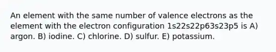 An element with the same number of valence electrons as the element with the electron configuration 1s22s22p63s23p5 is A) argon. B) iodine. C) chlorine. D) sulfur. E) potassium.