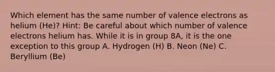 Which element has the same number of valence electrons as helium (He)? Hint: Be careful about which number of valence electrons helium has. While it is in group 8A, it is the one exception to this group A. Hydrogen (H) B. Neon (Ne) C. Beryllium (Be)