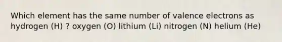 Which element has the same number of valence electrons as hydrogen (H) ? oxygen (O) lithium (Li) nitrogen (N) helium (He)