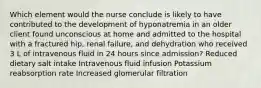 Which element would the nurse conclude is likely to have contributed to the development of hyponatremia in an older client found unconscious at home and admitted to the hospital with a fractured hip, renal failure, and dehydration who received 3 L of intravenous fluid in 24 hours since admission? Reduced dietary salt intake Intravenous fluid infusion Potassium reabsorption rate Increased glomerular filtration