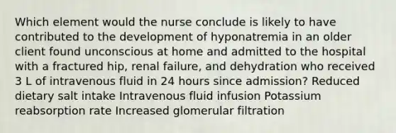 Which element would the nurse conclude is likely to have contributed to the development of hyponatremia in an older client found unconscious at home and admitted to the hospital with a fractured hip, renal failure, and dehydration who received 3 L of intravenous fluid in 24 hours since admission? Reduced dietary salt intake Intravenous fluid infusion Potassium reabsorption rate Increased glomerular filtration